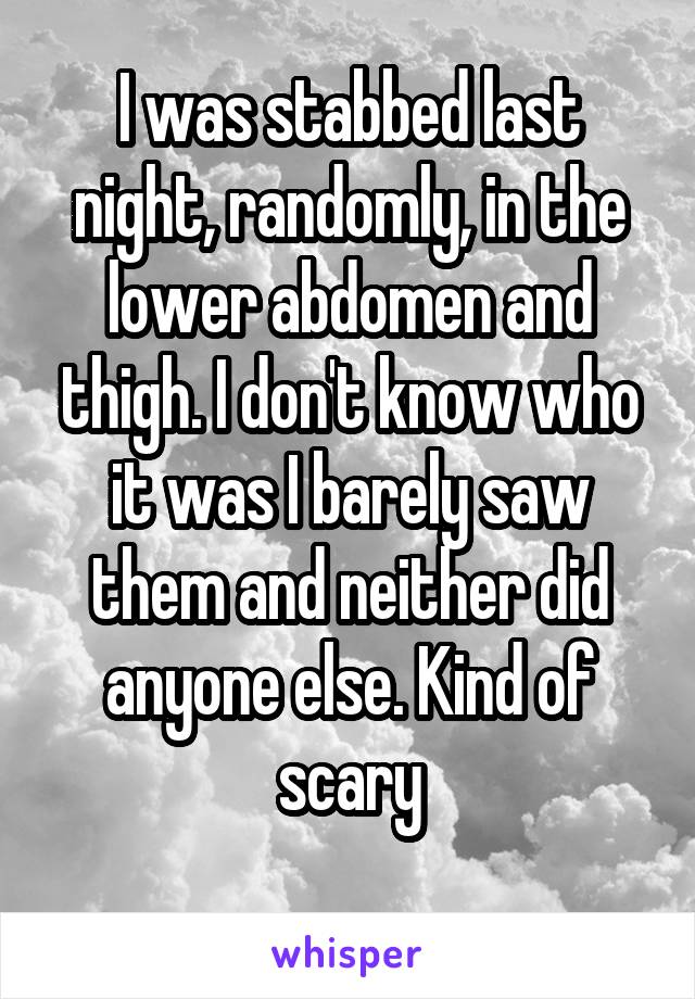 I was stabbed last night, randomly, in the lower abdomen and thigh. I don't know who it was I barely saw them and neither did anyone else. Kind of scary
