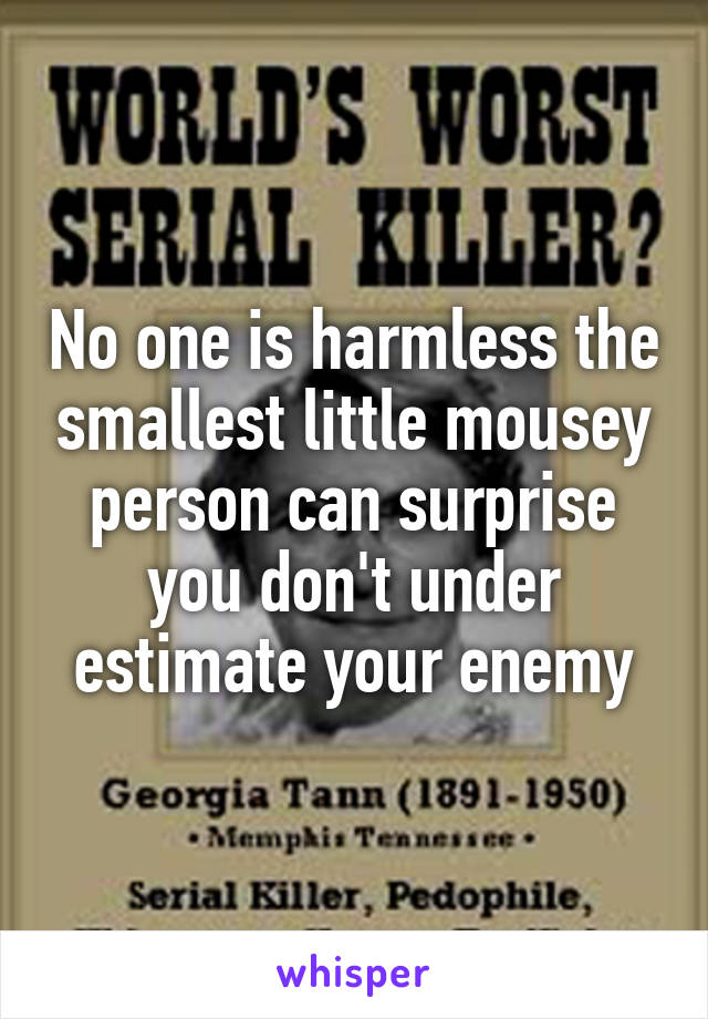 No one is harmless the smallest little mousey person can surprise you don't under estimate your enemy