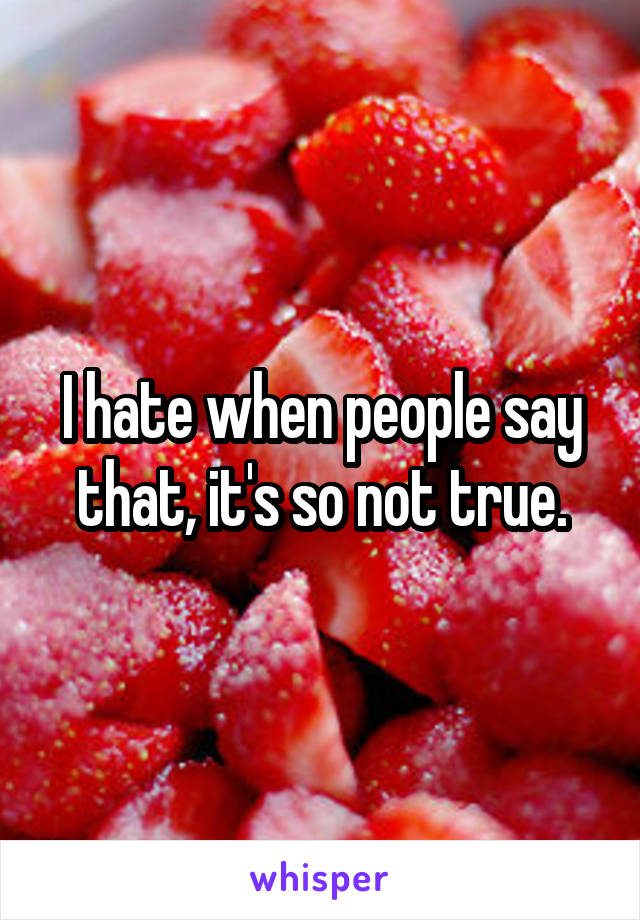 I hate when people say that, it's so not true.