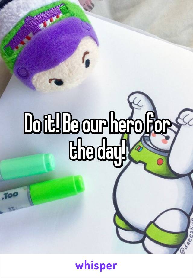 Do it! Be our hero for the day!