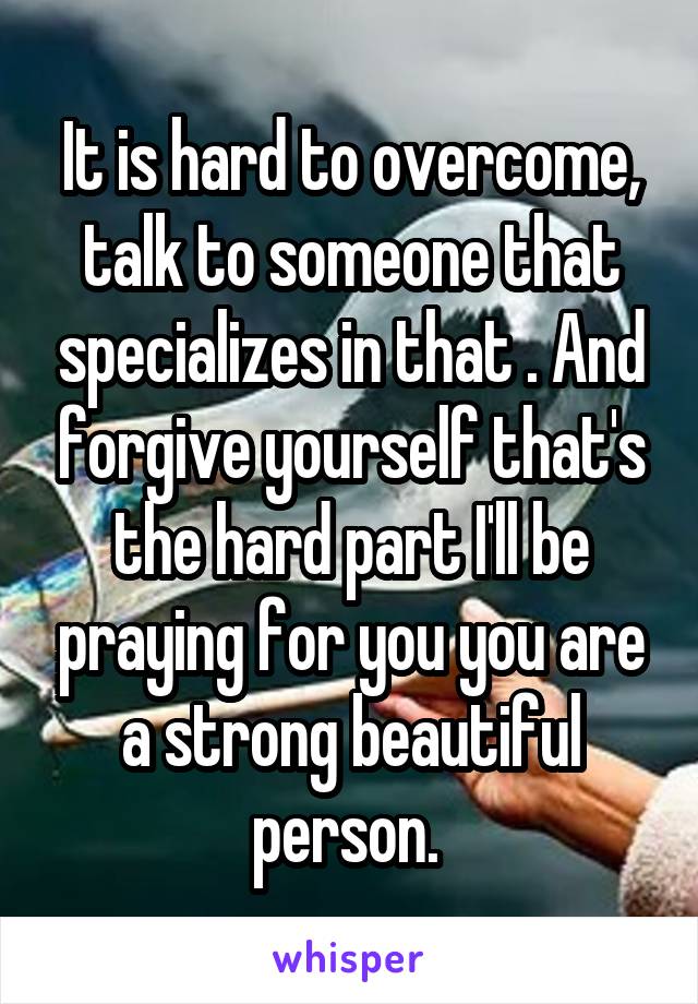 It is hard to overcome, talk to someone that specializes in that . And forgive yourself that's the hard part I'll be praying for you you are a strong beautiful person. 