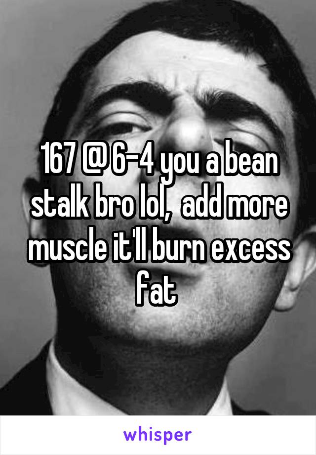 167 @ 6-4 you a bean stalk bro lol,  add more muscle it'll burn excess fat 