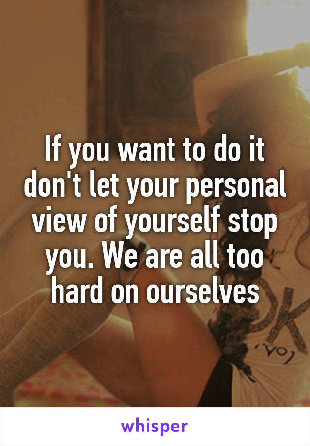 If you want to do it don't let your personal view of yourself stop you. We are all too hard on ourselves