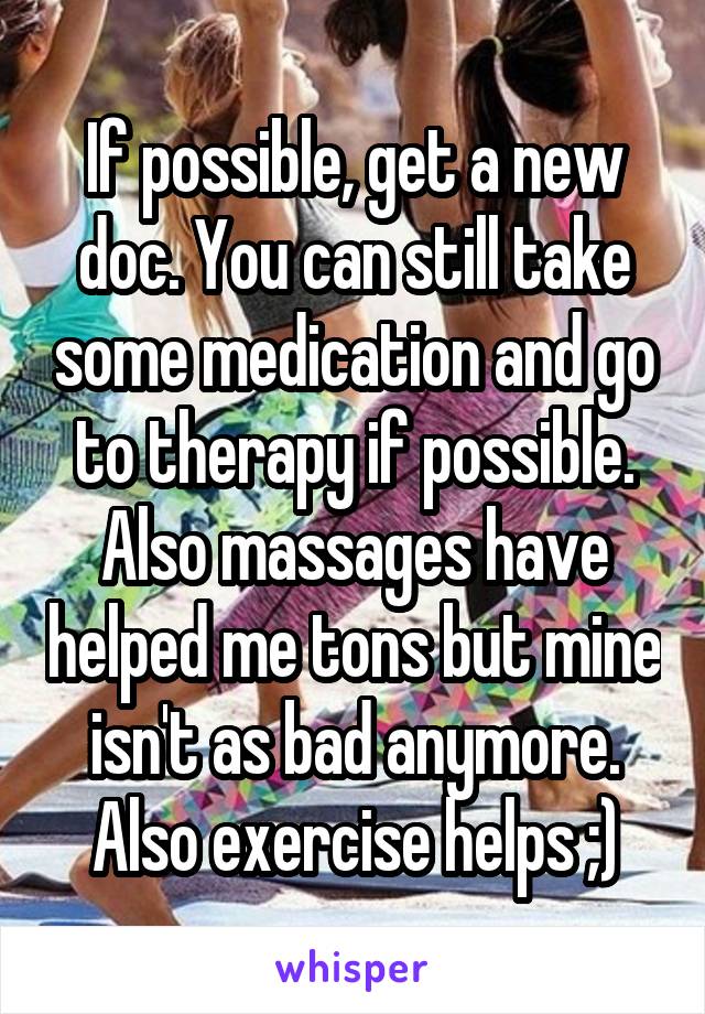 If possible, get a new doc. You can still take some medication and go to therapy if possible. Also massages have helped me tons but mine isn't as bad anymore. Also exercise helps ;)