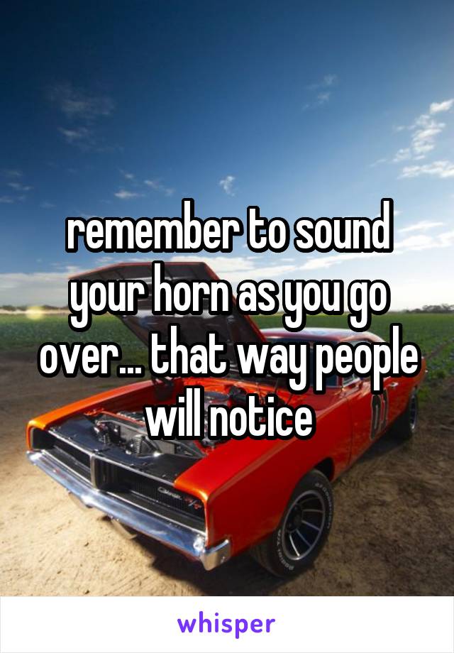 remember to sound your horn as you go over... that way people will notice