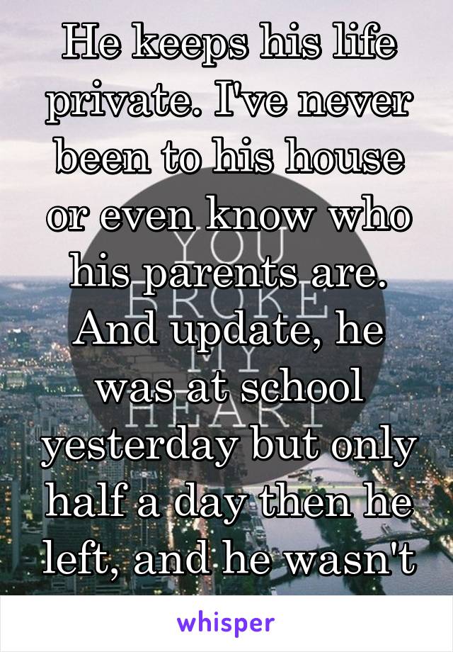 He keeps his life private. I've never been to his house or even know who his parents are. And update, he was at school yesterday but only half a day then he left, and he wasn't here today.