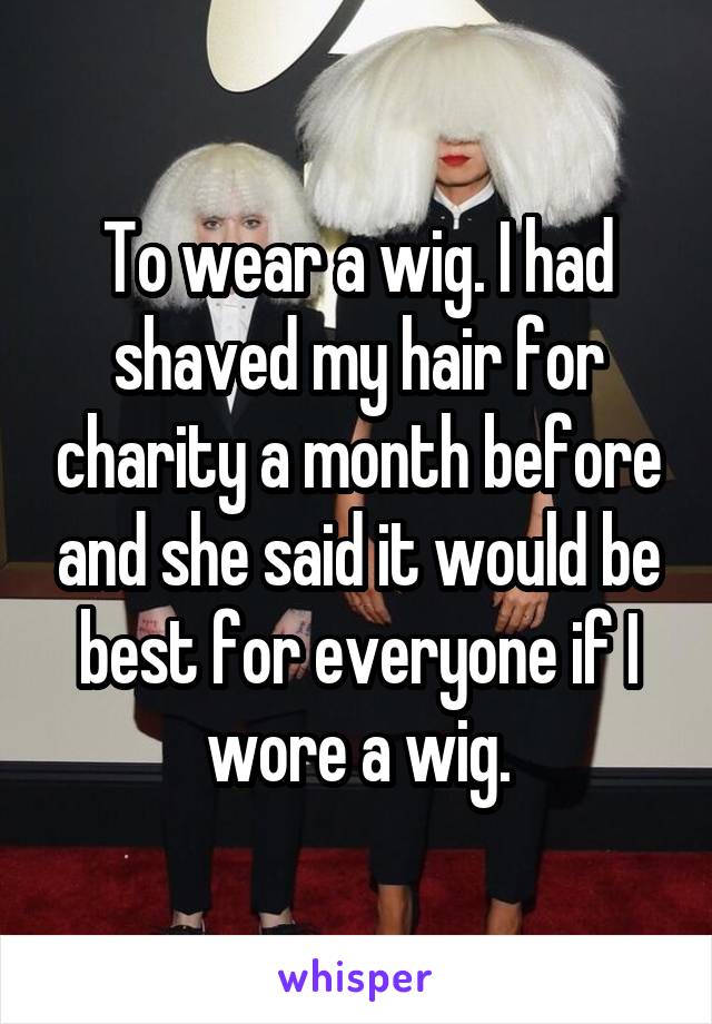 To wear a wig. I had shaved my hair for charity a month before and she said it would be best for everyone if I wore a wig.
