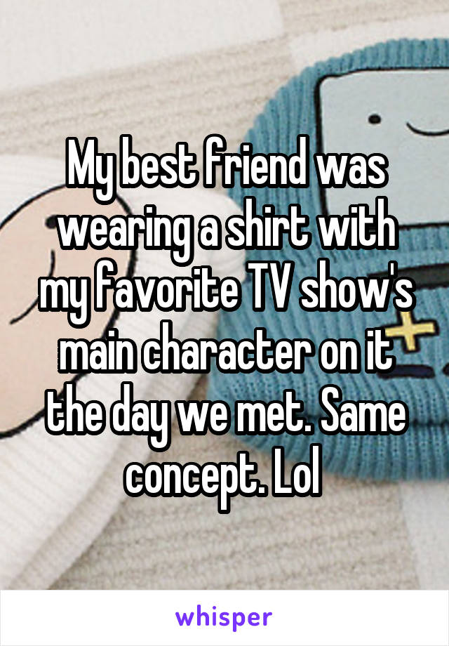 My best friend was wearing a shirt with my favorite TV show's main character on it the day we met. Same concept. Lol 