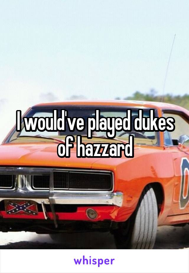 I would've played dukes of hazzard