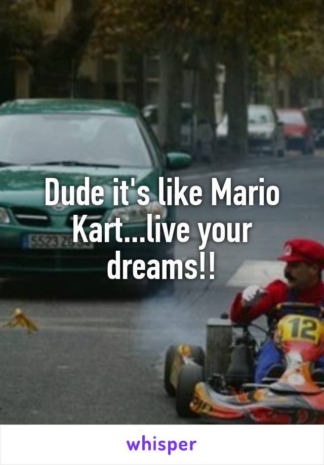 Dude it's like Mario Kart...live your dreams!!