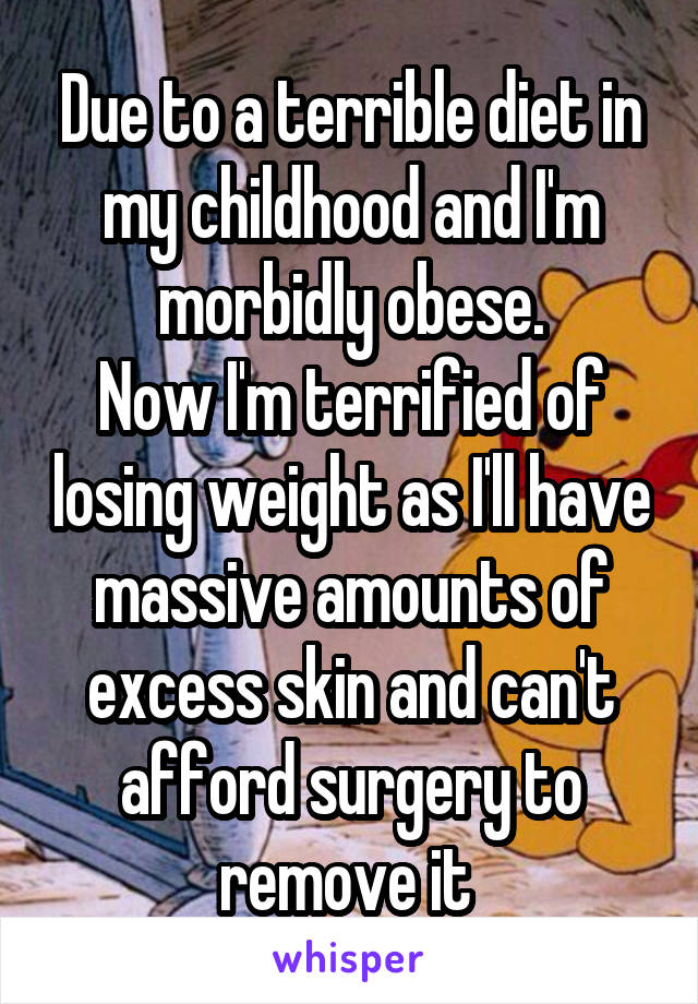 Due to a terrible diet in my childhood and I'm morbidly obese.
Now I'm terrified of losing weight as I'll have massive amounts of excess skin and can't afford surgery to remove it 