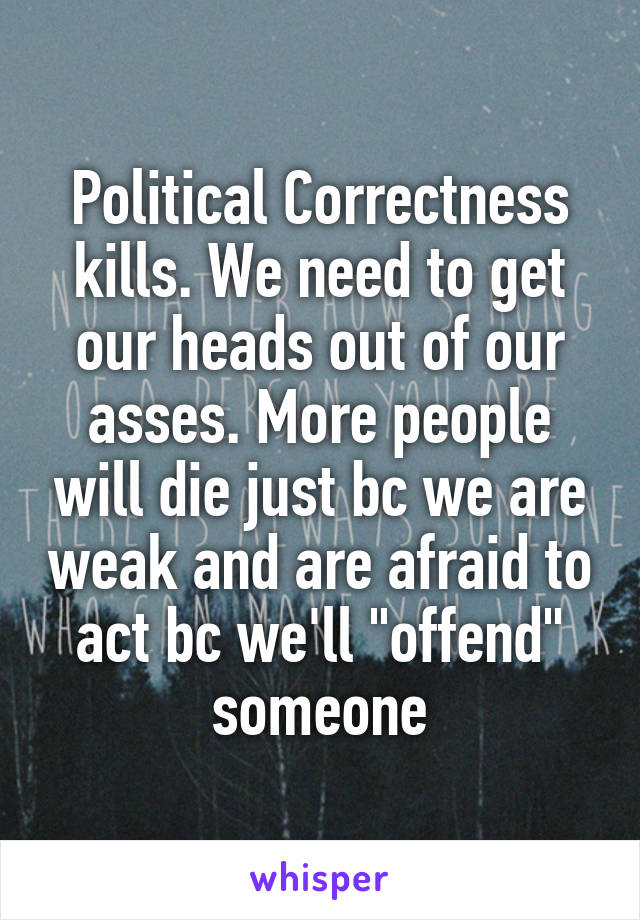 Political Correctness kills. We need to get our heads out of our asses. More people will die just bc we are weak and are afraid to act bc we'll "offend" someone
