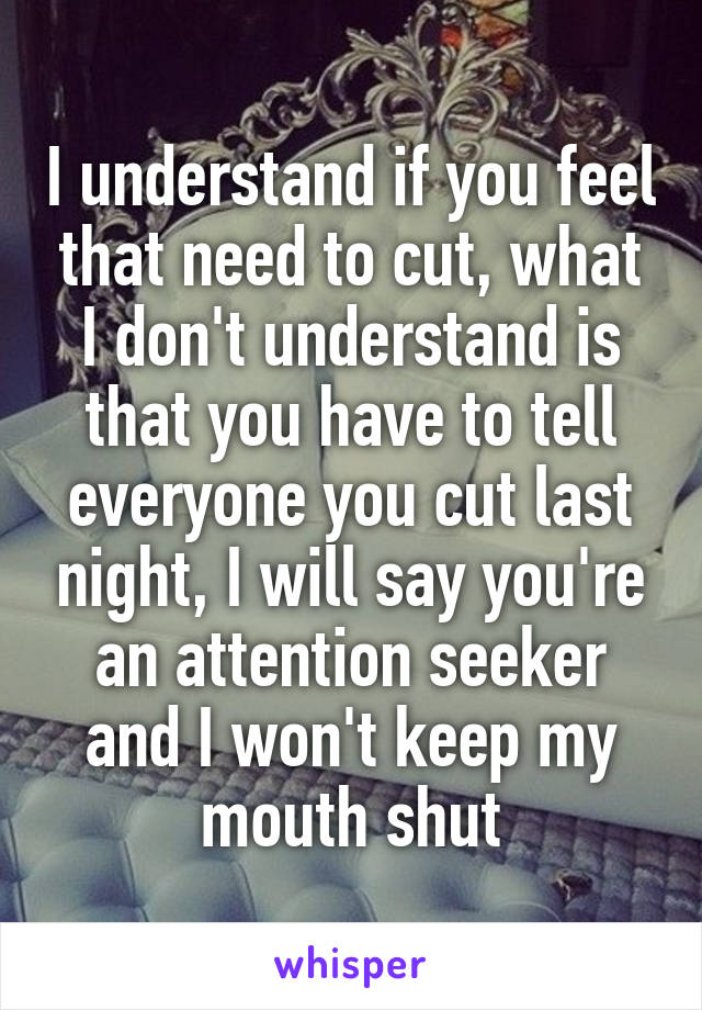 I understand if you feel that need to cut, what I don't understand is that you have to tell everyone you cut last night, I will say you're an attention seeker and I won't keep my mouth shut