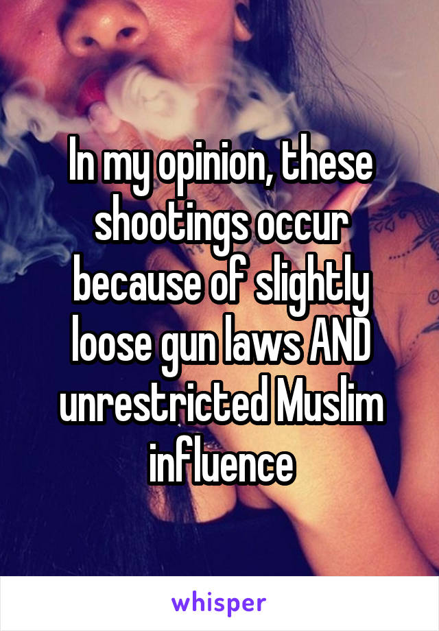 In my opinion, these shootings occur because of slightly loose gun laws AND unrestricted Muslim influence