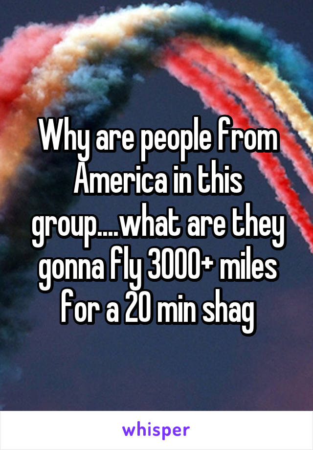 Why are people from America in this group....what are they gonna fly 3000+ miles for a 20 min shag