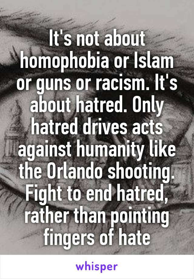 It's not about homophobia or Islam or guns or racism. It's about hatred. Only hatred drives acts against humanity like the Orlando shooting. Fight to end hatred, rather than pointing fingers of hate