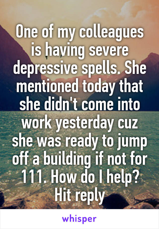 One of my colleagues is having severe depressive spells. She mentioned today that she didn't come into work yesterday cuz she was ready to jump off a building if not for 111. How do I help? Hit reply