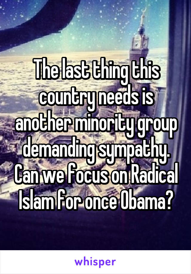The last thing this country needs is another minority group demanding sympathy. Can we focus on Radical Islam for once Obama?