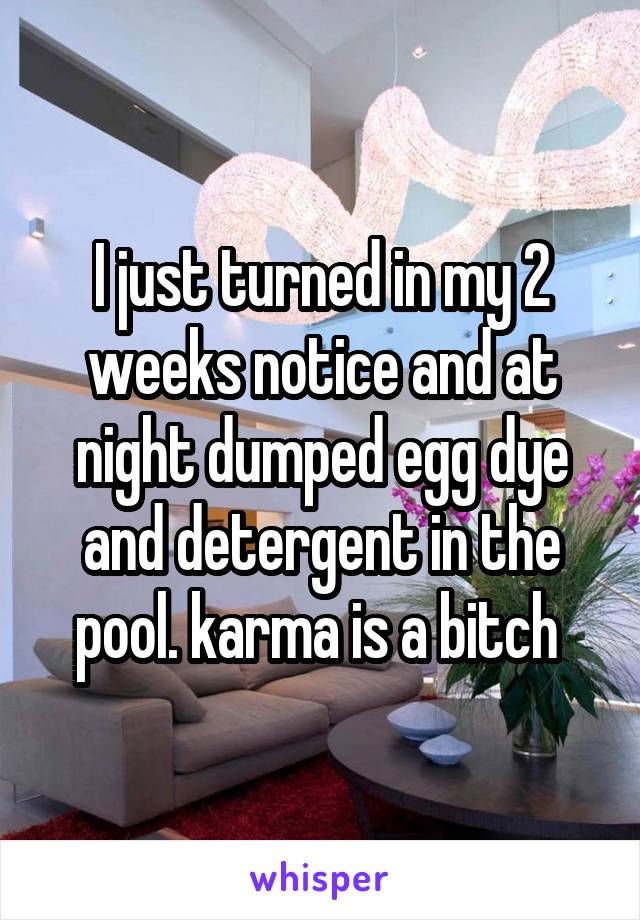 I just turned in my 2 weeks notice and at night dumped egg dye and detergent in the pool. karma is a bitch 