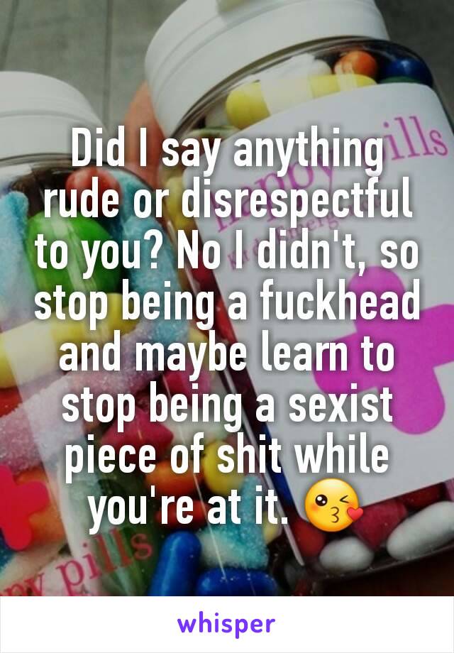 Did I say anything rude or disrespectful to you? No I didn't, so stop being a fuckhead and maybe learn to stop being a sexist piece of shit while you're at it. 😘