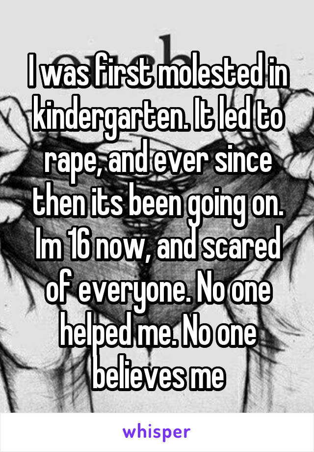 I was first molested in kindergarten. It led to rape, and ever since then its been going on. Im 16 now, and scared of everyone. No one helped me. No one believes me