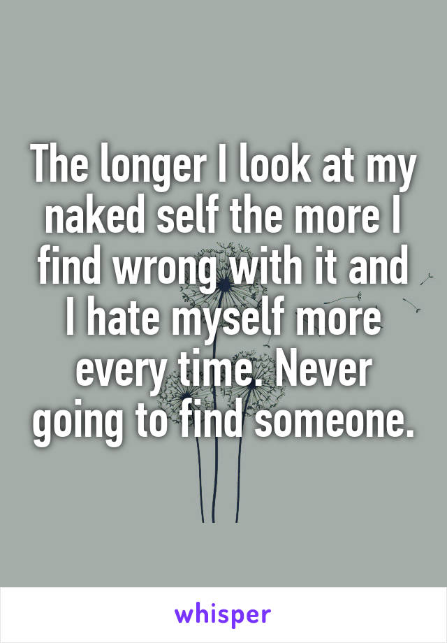 The longer I look at my naked self the more I find wrong with it and I hate myself more every time. Never going to find someone. 