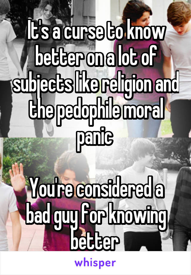 It's a curse to know better on a lot of subjects like religion and the pedophile moral panic 

You're considered a bad guy for knowing better 