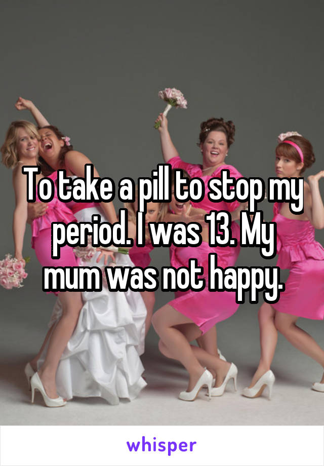 To take a pill to stop my period. I was 13. My mum was not happy.