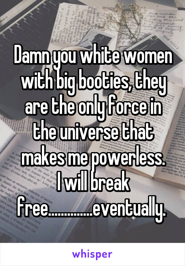 Damn you white women with big booties, they are the only force in the universe that makes me powerless.
I will break free..............eventually. 