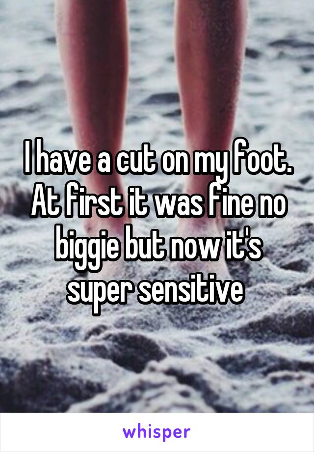 I have a cut on my foot. At first it was fine no biggie but now it's super sensitive 