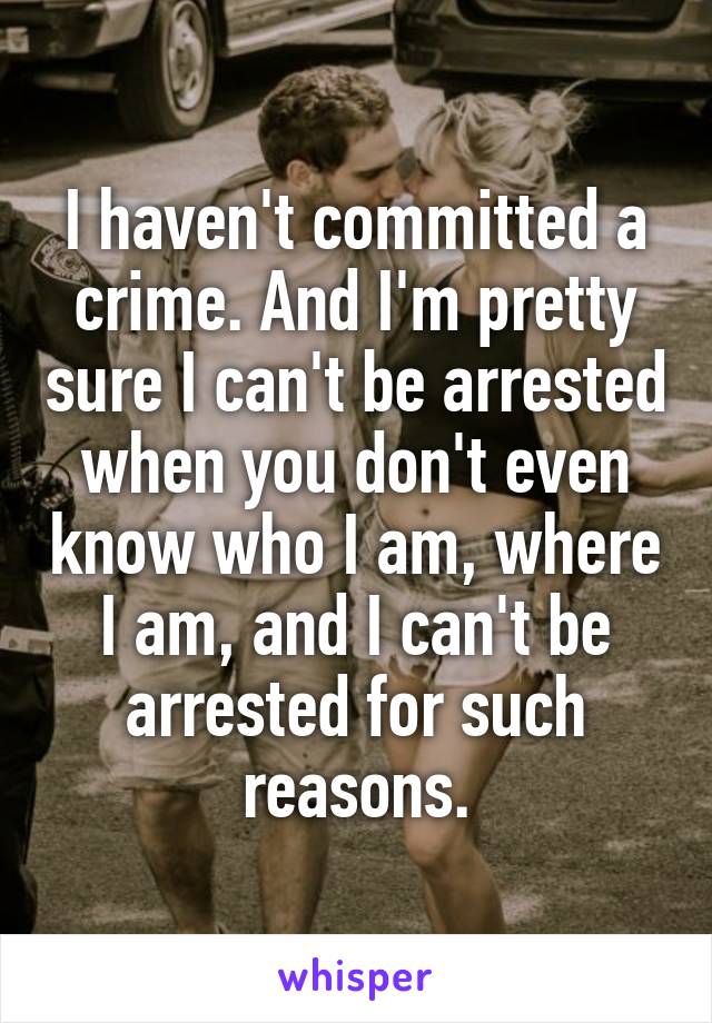 I haven't committed a crime. And I'm pretty sure I can't be arrested when you don't even know who I am, where I am, and I can't be arrested for such reasons.