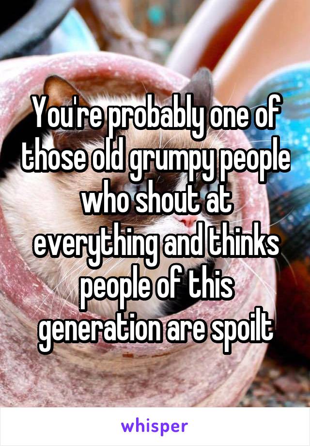 You're probably one of those old grumpy people who shout at everything and thinks people of this generation are spoilt