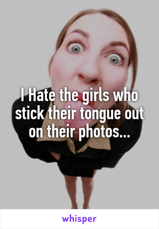 I Hate the girls who stick their tongue out on their photos...