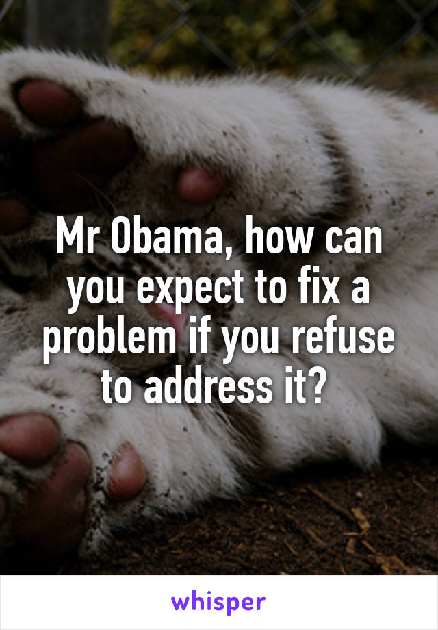 Mr Obama, how can you expect to fix a problem if you refuse to address it? 