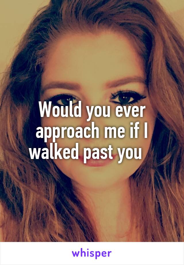 Would you ever approach me if I walked past you   