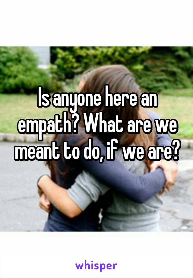 Is anyone here an empath? What are we meant to do, if we are? 