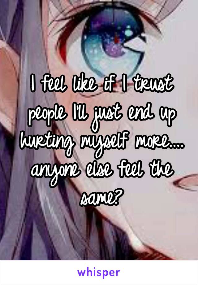 I feel like if I trust people I'll just end up hurting myself more.... anyone else feel the same?