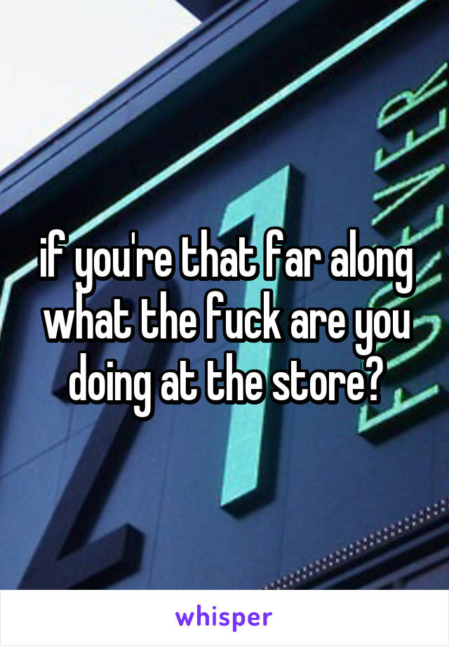 if you're that far along what the fuck are you doing at the store?