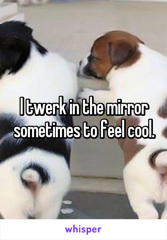 I twerk in the mirror sometimes to feel cool.