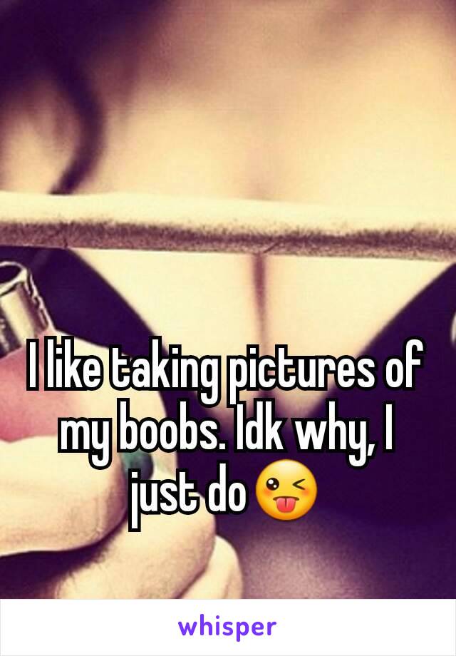 I like taking pictures of my boobs. Idk why, I just do😜