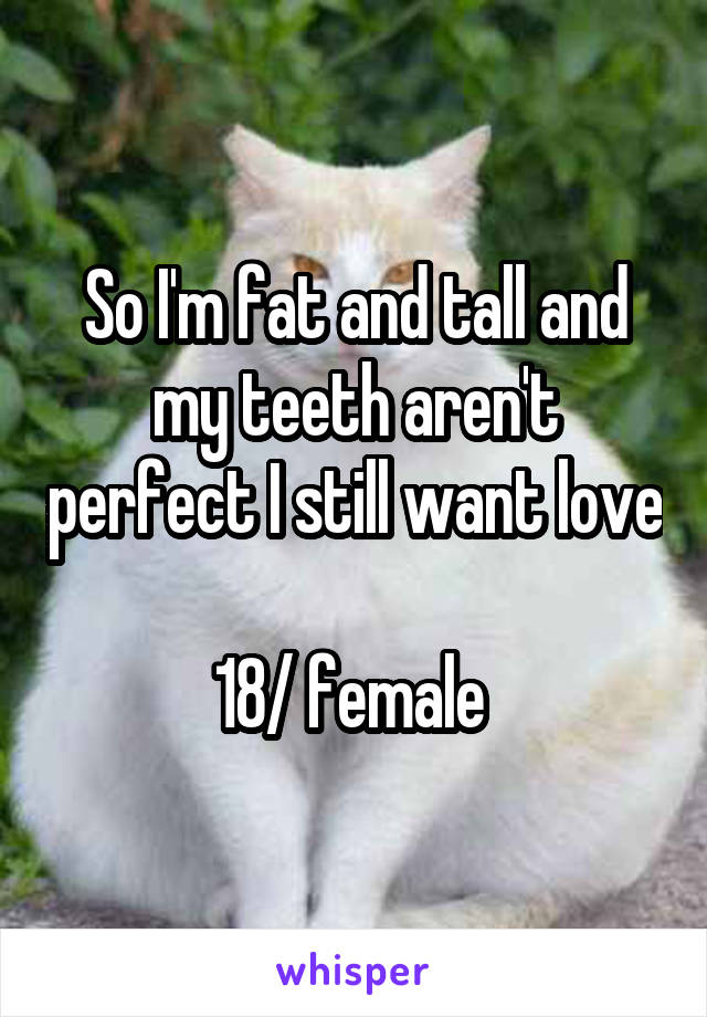So I'm fat and tall and my teeth aren't perfect I still want love 
18/ female 