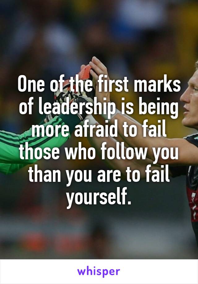 One of the first marks of leadership is being more afraid to fail those who follow you than you are to fail yourself.