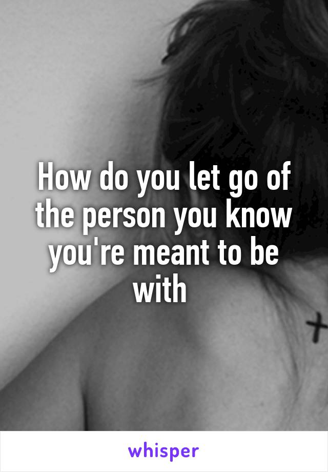How do you let go of the person you know you're meant to be with 