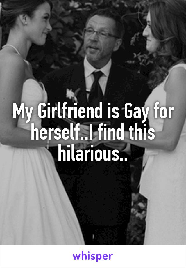 My Girlfriend is Gay for herself..I find this hilarious..