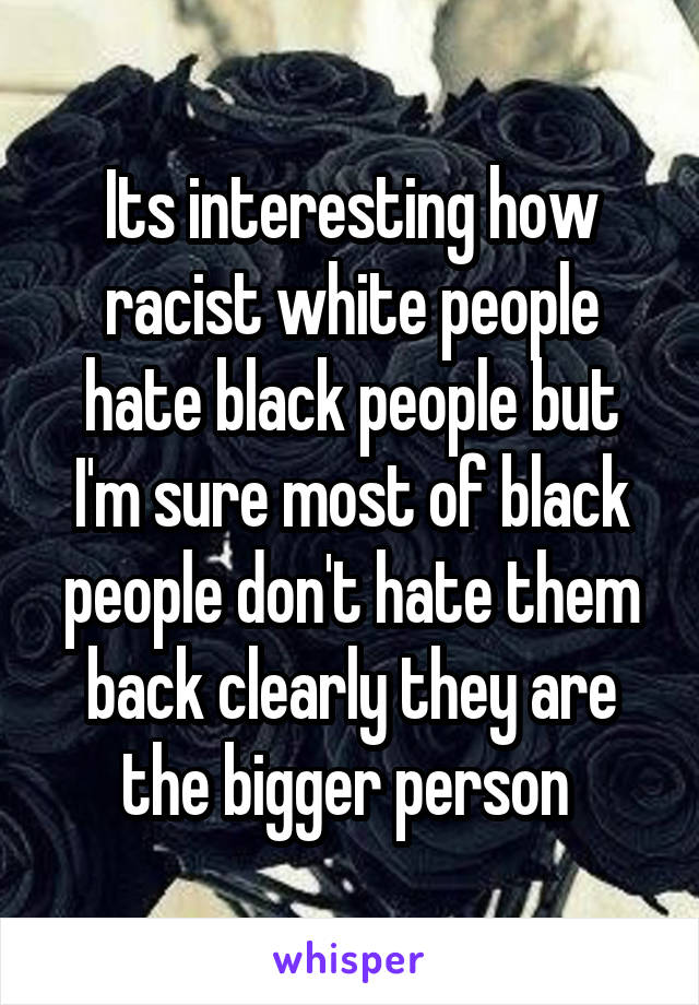 Its interesting how racist white people hate black people but I'm sure most of black people don't hate them back clearly they are the bigger person 