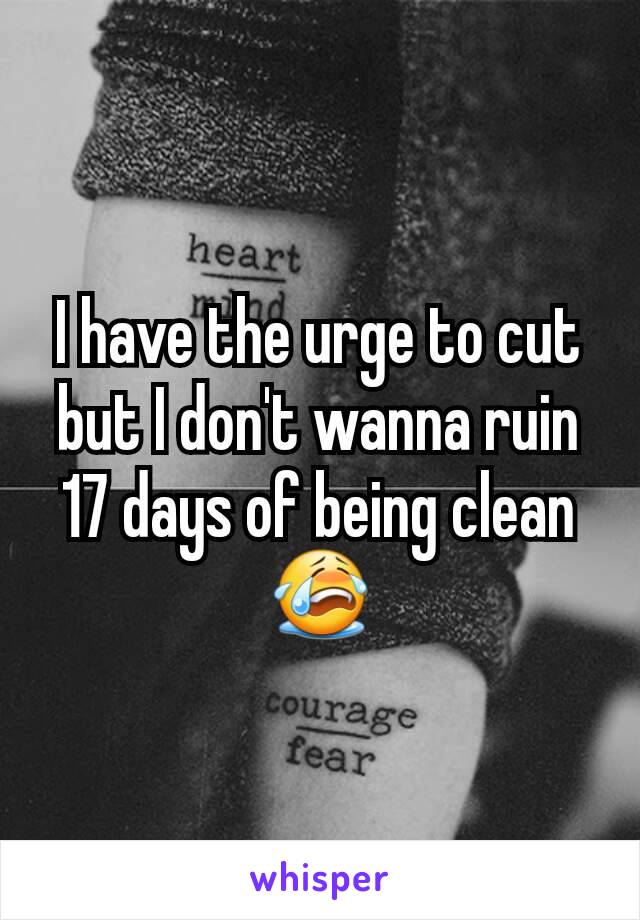 I have the urge to cut but I don't wanna ruin 17 days of being clean 😭