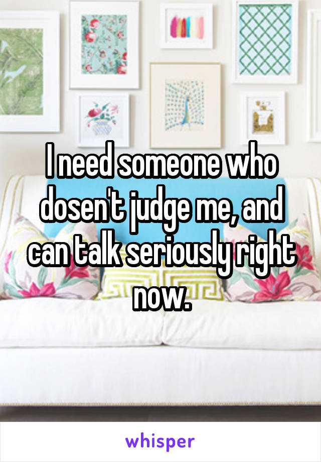 I need someone who dosen't judge me, and can talk seriously right now.