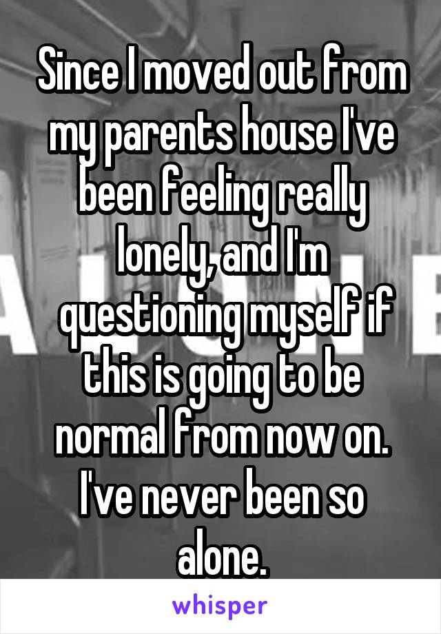 Since I moved out from my parents house I've been feeling really lonely, and I'm
 questioning myself if this is going to be normal from now on.
I've never been so alone.