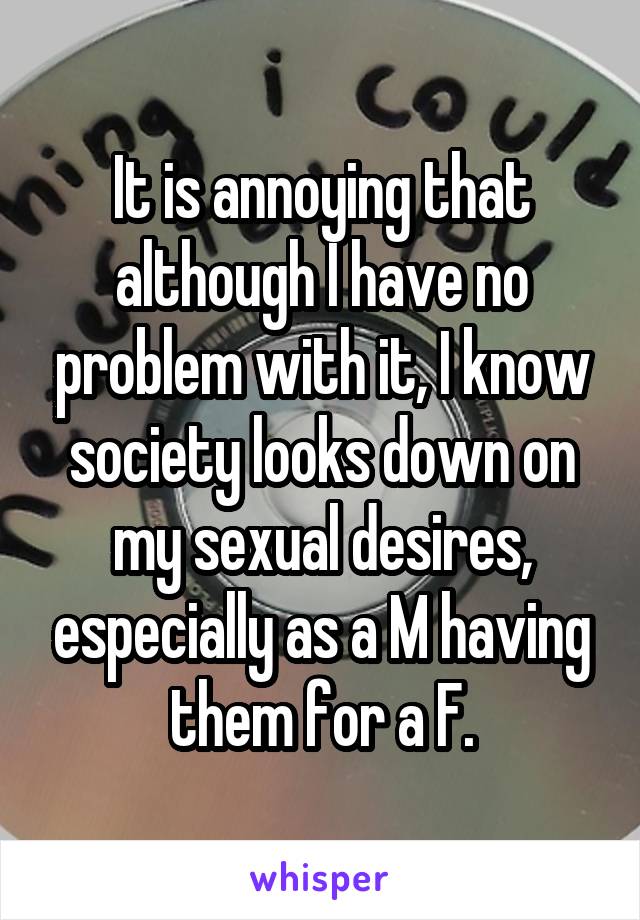It is annoying that although I have no problem with it, I know society looks down on my sexual desires, especially as a M having them for a F.