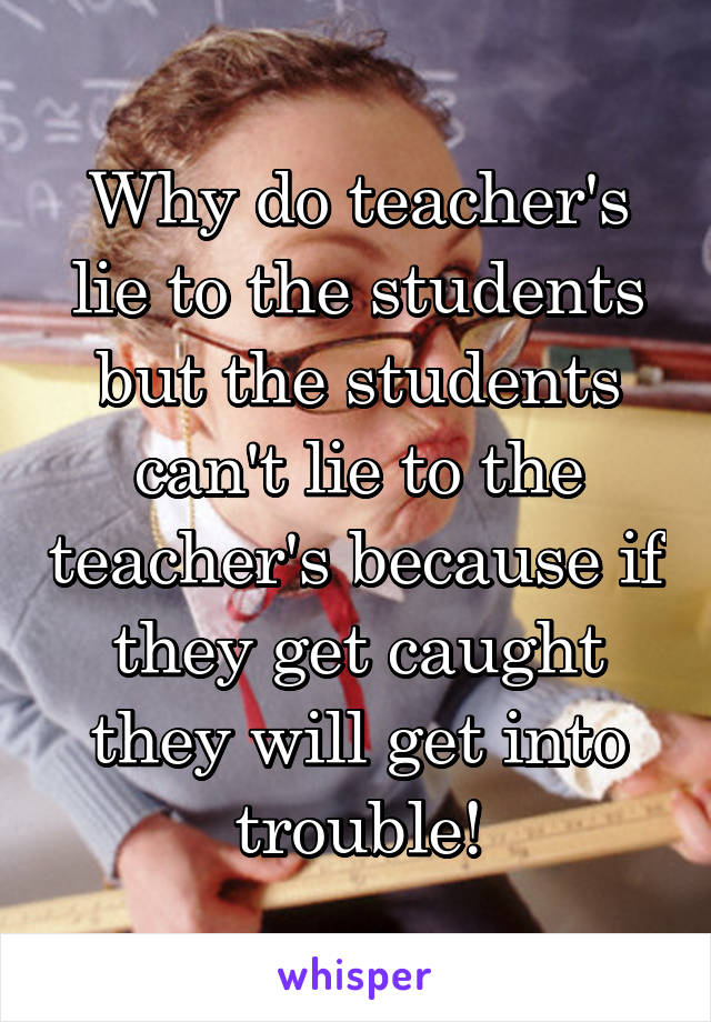 Why do teacher's lie to the students but the students can't lie to the teacher's because if they get caught they will get into trouble!